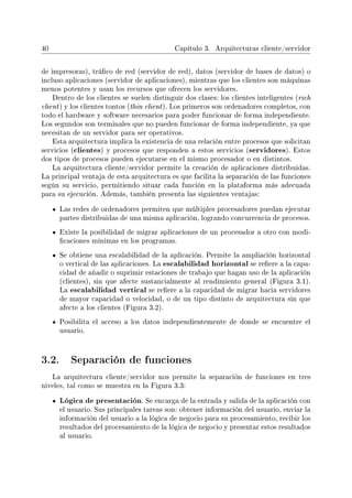 40 Capítulo 3. Arquitecturas cliente/servidor
de impresoras), tráco de red (servidor de red), datos (servidor de bases de datos) o
incluso aplicaciones (servidor de aplicaciones), mientras que los clientes son máquinas
menos potentes y usan los recursos que ofrecen los servidores.
Dentro de los clientes se suelen distinguir dos clases: los clientes inteligentes (rich
client) y los clientes tontos (thin client). Los primeros son ordenadores completos, con
todo el hardware y software necesarios para poder funcionar de forma independiente.
Los segundos son terminales que no pueden funcionar de forma independiente, ya que
necesitan de un servidor para ser operativos.
Esta arquitectura implica la existencia de una relación entre procesos que solicitan
servicios (clientes) y procesos que responden a estos servicios (servidores). Estos
dos tipos de procesos pueden ejecutarse en el mismo procesador o en distintos.
La arquitectura cliente/servidor permite la creación de aplicaciones distribuidas.
La principal ventaja de esta arquitectura es que facilita la separación de las funciones
según su servicio, permitiendo situar cada función en la plataforma más adecuada
para su ejecución. Además, también presenta las siguientes ventajas:
Las redes de ordenadores permiten que múltiples procesadores puedan ejecutar
partes distribuidas de una misma aplicación, logrando concurrencia de procesos.
Existe la posibilidad de migrar aplicaciones de un procesador a otro con modi-
caciones mínimas en los programas.
Se obtiene una escalabilidad de la aplicación. Permite la ampliación horizontal
o vertical de las aplicaciones. La escalabilidad horizontal se reere a la capa-
cidad de añadir o suprimir estaciones de trabajo que hagan uso de la aplicación
(clientes), sin que afecte sustancialmente al rendimiento general (Figura 3.1).
La escalabilidad vertical se reere a la capacidad de migrar hacia servidores
de mayor capacidad o velocidad, o de un tipo distinto de arquitectura sin que
afecte a los clientes (Figura 3.2).
Posibilita el acceso a los datos independientemente de donde se encuentre el
usuario.
3.2. Separación de funciones
La arquitectura cliente/servidor nos permite la separación de funciones en tres
niveles, tal como se muestra en la Figura 3.3:
Lógica de presentación. Se encarga de la entrada y salida de la aplicación con
el usuario. Sus principales tareas son: obtener información del usuario, enviar la
información del usuario a la lógica de negocio para su procesamiento, recibir los
resultados del procesamiento de la lógica de negocio y presentar estos resultados
al usuario.
 