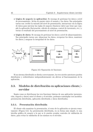 42 Capítulo 3. Arquitecturas cliente/servidor
Lógica de negocio (o aplicación). Se encarga de gestionar los datos a nivel
de procesamiento. Actúa de puente entre el usuario y los datos. Sus principales
tareas son: recibir la entrada del nivel de presentación, interactuar con la lógica
de datos para ejecutar las reglas de negocio (business rules) que tiene que cum-
plir la aplicación (facturación, cálculo de nóminas, control de inventario, etc.) y
enviar el resultado del procesamiento al nivel de presentación.
Lógica de datos. Se encarga de gestionar los datos a nivel de almacenamiento.
Sus principales tareas son: almacenar los datos, recuperar los datos, mantener
los datos y asegurar la integridad de los datos.
Figura 3.3: Separación de funciones
Si un sistema distribuido se diseña correctamente, los tres niveles anteriores pueden
distribuirse y redistribuirse independientemente sin afectar al funcionamiento de la
aplicación.
3.3. Modelos de distribución en aplicaciones cliente/-
servidor
Según como se distribuyan las tres funciones básicas de una aplicación (presenta-
ción, negocio y datos) entre el cliente y el servidor, podemos contemplar tres modelos:
presentación distribuida, aplicación distribuida y datos distribuidos.
3.3.1. Presentación distribuida
El cliente sólo mantiene la presentación, el resto de la aplicación se ejecuta remo-
tamente (Figura 3.4). La presentación distribuida, en su forma más simple, es una
interfaz gráca de usuario a la que se le pueden acoplar controles de validación de
datos, para evitar la validación de los mismos en el servidor.
 
