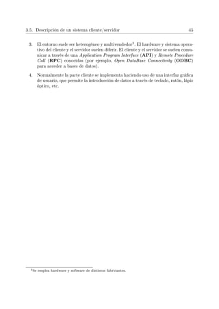 3.5. Descripción de un sistema cliente/servidor 45
3. El entorno suele ser heterogéneo y multivendedor
3. El hardware y sistema opera-
tivo del cliente y el servidor suelen diferir. El cliente y el servidor se suelen comu-
nicar a través de una Application Program Interface (API) y Remote Procedure
Call (RPC) conocidas (por ejemplo, Open DataBase Connectivity (ODBC)
para acceder a bases de datos).
4. Normalmente la parte cliente se implementa haciendo uso de una interfaz gráca
de usuario, que permite la introducción de datos a través de teclado, ratón, lápiz
óptico, etc.
3Se emplea hardware y software de distintos fabricantes.
 