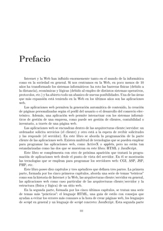 Prefacio
Internet y la Web han inuido enormemente tanto en el mundo de la informática
como en la sociedad en general. Si nos centramos en la Web, en poco menos de 10
años ha transformado los sistemas informáticos: ha roto las barreras físicas (debido a
la distancia), económicas y lógicas (debido al empleo de distintos sistemas operativos,
protocolos, etc.) y ha abierto todo un abanico de nuevas posibilidades. Una de las áreas
que más expansión está teniendo en la Web en los últimos años son las aplicaciones
web.
Las aplicaciones web permiten la generación automática de contenido, la creación
de páginas personalizadas según el perl del usuario o el desarrollo del comercio elec-
trónico. Además, una aplicación web permite interactuar con los sistemas informá-
ticos de gestión de una empresa, como puede ser gestión de clientes, contabilidad o
inventario, a través de una página web.
Las aplicaciones web se encuadran dentro de las arquitecturas cliente/servidor: un
ordenador solicita servicios (el cliente) y otro está a la espera de recibir solicitudes
y las responde (el servidor). En este libro se aborda la programación de la parte
cliente de las aplicaciones web. Existen multitud de tecnologías que se pueden emplear
para programar las aplicaciones web, como ActiveX o applets, pero no están tan
estandarizadas como las dos que se muestran en este libro: HTML y JavaScript.
Este libro se complementa con otro de próxima aparición que tratará la progra-
mación de aplicaciones web desde el punto de vista del servidor. En él se mostrarán
las tecnologías que se emplean para programar los servidores web: CGI, ASP, JSP,
PHP, etc.
Este libro posee diez capítulos y tres apéndices que denen tres partes. La primera
parte, formada por los cinco primeros capítulos, aborda una serie de temas teóricos
como son la historia de Internet y la Web, las arquitecturas cliente/servidor en general,
las aplicaciones web como caso particular de las arquitecturas cliente/servidor y la
estructura (física y lógica) de un sitio web.
En la segunda parte, formada por los cinco últimos capítulos, se tratan una serie
de temas más prácticos: el lenguaje HTML, una guía de estilo con consejos que
ayudan a evitar los errores más comunes a la hora de crear páginas web, los lenguajes
de script en general y un lenguaje de script concreto: JavaScript. Esta segunda parte
iii
 