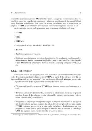 4.1. Introducción 49
contenidos multimedia (como Macromedia Flash
4), aunque no se encuentran tan ex-
tendidos como las tecnologías anteriores y plantean problemas de incompatibilidad
entre distintas plataformas. Por tanto, la misión del cliente web es interpretar las
páginas HTML y los diferentes recursos que contienen (imágenes, sonidos, etc.).
Las tecnologías que se suelen emplear para programar el cliente web son:
HTML.
CSS.
DHTML.
Lenguajes de script: JavaScript, VBScript, etc.
ActiveX .
Applets programados en Java.
Distintas tecnologías que necesitan la existencia de un plug-in en el navegador:
Adobe Acrobat Reader, Autodesk MapGuide, Live Picture PhotoVista, Macromedia
Flash, Macromedia Shockwave, Virtual Reality Modeling Language (VRML),
etc.
4.1.2. El servidor
El servidor web es un programa que está esperando permanentemente las solici-
tudes de conexión mediante el protocolo HTTP por parte de los clientes web. En los
sistemas Unix suele ser un demonio y en los sistemas Microsoft Windows un servicio.
La parte servidor de las aplicaciones web está formada por:
Páginas estáticas (documentos HTML) que siempre muestran el mismo conte-
nido.
Recursos adicionales (multimedia, documentos adicionales, etc.) que se pueden
emplear dentro de las páginas o estar disponibles para ser descargados y ejecu-
tados (visualizados) en el cliente.
Programas o scripts que son ejecutados por el servidor web cuando el navegador
del cliente solicita algunas páginas. La salida de este script suele ser una página
HTML estándar que se envía al navegador del cliente. Tradicionalmente este
programa o script que es ejecutado por el servidor web se basa en la tecnología
CGI. En algunos casos pueden acceder a bases de datos.
4Tecnología de animación vectorial independiente de la plataforma, creada por Macromedia Inc.
 