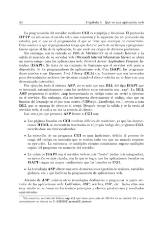 50 Capítulo 4. Qué es una aplicación web
La programación del servidor mediante CGI es compleja y laboriosa. El protocolo
HTTP no almacena el estado entre una conexión y la siguiente (es un protocolo sin
estado), por lo que es el programador el que se tiene que encargar de conservarlo.
Esto conduce a que el programador tenga que dedicar parte de su tiempo a programar
tareas ajenas al n de la aplicación, lo que suele ser origen de diversos problemas.
Sin embargo, con la entrada en 1995 de Microsoft en el mundo Internet y la
salida al mercado de su servidor web (Microsoft Internet Information Server) se abrió
un nuevo campo para las aplicaciones web: Internet Server Application Program In-
terface (ISAPI). Se trata de un conjunto de funciones que el servidor web pone a
disposición de los programadores de aplicaciones web. Con ISAPI, los programa-
dores pueden crear Dynamic Link Library (DLL) con funciones que son invocadas
para determinados archivos (se ejecutan cuando el cliente solicita un archivo con una
determinada extensión).
Por ejemplo, todo el sistema ASP, no es más que una DLL del tipo ISAPI que
es invocada automáticamente para los archivos cuya extensión sea .asp5. La DLL
ASP preprocesa el archivo .asp interpretando su código como un script a ejecutar
en el servidor. Sin embargo, ella no interpreta directamente el código, sino que en
función del lenguaje en el que está escrito (VBScript, JavaScript, etc.), invoca a otra
DLL que se encarga de ejecutar el script. Después recoge la salida y se la envía al
servidor web, el cual a su vez la reenvía al cliente.
Las ventajas que presenta ASP frente a CGI son:
Las páginas basadas en CGI resultan difíciles de mantener, ya que las instruc-
ciones HTML se encuentran insertadas en el propio código del programa CGI,
mezclándose sus funcionalidades.
La ejecución de un programa CGI es muy ineciente, debido al proceso de
carga del código en memoria que se realiza cada vez que un usuario requiere
su ejecución. La existencia de múltiples clientes simultáneos supone múltiples
copias del programa en memoria del servidor.
La unión de ISAPI con el servidor web es más fuerte (están más integrados),
su ejecución es más rápida, con lo que se logra que las aplicaciones basadas en
ISAPI tengan un mayor rendimiento que las basadas en CGI.
La tecnología ASP ofrece una serie de mecanismos (gestión de sesiones, variables
globales, etc.) que facilitan la programación de aplicaciones web.
Además de ASP, existen otras tecnologías destinadas a programar la parte ser-
vidor de las aplicaciones web: ColdFusion, JSP, servlets, PHP, etc. Todas ellas son
muy similares, se basan en los mismos principios y ofrecen prestaciones y resultados
equivalentes.
5En concreto, se trata del chero asp.dll que tiene poco más de 338 Kb en su versión 3.0 y que
normalmente se instala en C:WINDOWSsystem32inetsrv.
 