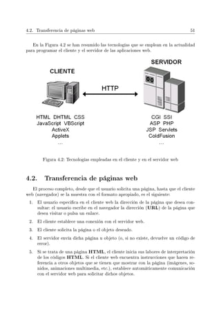 4.2. Transferencia de páginas web 51
En la Figura 4.2 se han resumido las tecnologías que se emplean en la actualidad
para programar el cliente y el servidor de las aplicaciones web.
Figura 4.2: Tecnologías empleadas en el cliente y en el servidor web
4.2. Transferencia de páginas web
El proceso completo, desde que el usuario solicita una página, hasta que el cliente
web (navegador) se la muestra con el formato apropiado, es el siguiente:
1. El usuario especica en el cliente web la dirección de la página que desea con-
sultar: el usuario escribe en el navegador la dirección (URL) de la página que
desea visitar o pulsa un enlace.
2. El cliente establece una conexión con el servidor web.
3. El cliente solicita la página o el objeto deseado.
4. El servidor envía dicha página u objeto (o, si no existe, devuelve un código de
error).
5. Si se trata de una página HTML, el cliente inicia sus labores de interpretación
de los códigos HTML. Si el cliente web encuentra instrucciones que hacen re-
ferencia a otros objetos que se tienen que mostrar con la página (imágenes, so-
nidos, animaciones multimedia, etc.), establece automáticamente comunicación
con el servidor web para solicitar dichos objetos.
 