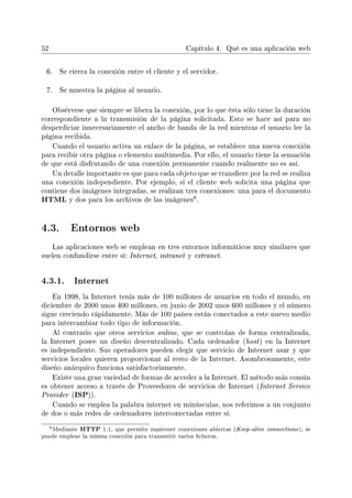 52 Capítulo 4. Qué es una aplicación web
6. Se cierra la conexión entre el cliente y el servidor.
7. Se muestra la página al usuario.
Obsérvese que siempre se libera la conexión, por lo que ésta sólo tiene la duración
correspondiente a la transmisión de la página solicitada. Esto se hace así para no
desperdiciar innecesariamente el ancho de banda de la red mientras el usuario lee la
página recibida.
Cuando el usuario activa un enlace de la página, se establece una nueva conexión
para recibir otra página o elemento multimedia. Por ello, el usuario tiene la sensación
de que está disfrutando de una conexión permanente cuando realmente no es así.
Un detalle importante es que para cada objeto que se transere por la red se realiza
una conexión independiente. Por ejemplo, si el cliente web solicita una página que
contiene dos imágenes integradas, se realizan tres conexiones: una para el documento
HTML y dos para los archivos de las imágenes
6.
4.3. Entornos web
Las aplicaciones web se emplean en tres entornos informáticos muy similares que
suelen confundirse entre sí: Internet, intranet y extranet.
4.3.1. Internet
En 1998, la Internet tenía más de 100 millones de usuarios en todo el mundo, en
diciembre de 2000 unos 400 millones, en junio de 2002 unos 600 millones y el número
sigue creciendo rápidamente. Más de 100 países están conectados a este nuevo medio
para intercambiar todo tipo de información.
Al contrario que otros servicios online, que se controlan de forma centralizada,
la Internet posee un diseño descentralizado. Cada ordenador (host) en la Internet
es independiente. Sus operadores pueden elegir que servicio de Internet usar y que
servicios locales quieren proporcionar al resto de la Internet. Asombrosamente, este
diseño anárquico funciona satisfactoriamente.
Existe una gran variedad de formas de acceder a la Internet. El método más común
es obtener acceso a través de Proveedores de servicios de Internet (Internet Service
Provider (ISP)).
Cuando se emplea la palabra internet en minúsculas, nos referimos a un conjunto
de dos o más redes de ordenadores interconectadas entre sí.
6Mediante HTTP 1.1, que permite mantener conexiones abiertas (Keep-alive connections), se
puede emplear la misma conexión para transmitir varios cheros.
 