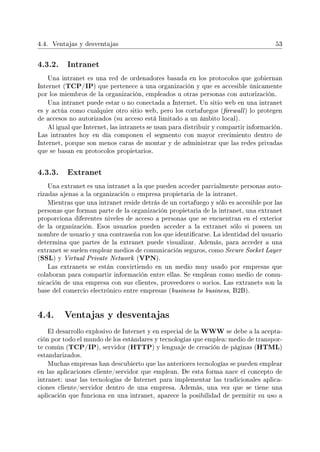 4.4. Ventajas y desventajas 53
4.3.2. Intranet
Una intranet es una red de ordenadores basada en los protocolos que gobiernan
Internet (TCP/IP) que pertenece a una organización y que es accesible únicamente
por los miembros de la organización, empleados u otras personas con autorización.
Una intranet puede estar o no conectada a Internet. Un sitio web en una intranet
es y actúa como cualquier otro sitio web, pero los cortafuegos (rewall) lo protegen
de accesos no autorizados (su acceso está limitado a un ámbito local).
Al igual que Internet, las intranets se usan para distribuir y compartir información.
Las intrantes hoy en día componen el segmento con mayor crecimiento dentro de
Internet, porque son menos caras de montar y de administrar que las redes privadas
que se basan en protocolos propietarios.
4.3.3. Extranet
Una extranet es una intranet a la que pueden acceder parcialmente personas auto-
rizadas ajenas a la organización o empresa propietaria de la intranet.
Mientras que una intranet reside detrás de un cortafuego y sólo es accesible por las
personas que forman parte de la organización propietaria de la intranet, una extranet
proporciona diferentes niveles de acceso a personas que se encuentran en el exterior
de la organización. Esos usuarios pueden acceder a la extranet sólo si poseen un
nombre de usuario y una contraseña con los que identicarse. La identidad del usuario
determina que partes de la extranet puede visualizar. Además, para acceder a una
extranet se suelen emplear medios de comunicación seguros, como Secure Socket Layer
(SSL) y Virtual Private Network (VPN).
Las extranets se están convirtiendo en un medio muy usado por empresas que
colaboran para compartir información entre ellas. Se emplean como medio de comu-
nicación de una empresa con sus clientes, proveedores o socios. Las extranets son la
base del comercio electrónico entre empresas (business to business, B2B).
4.4. Ventajas y desventajas
El desarrollo explosivo de Internet y en especial de la WWW se debe a la acepta-
ción por todo el mundo de los estándares y tecnologías que emplea: medio de transpor-
te común (TCP/IP), servidor (HTTP) y lenguaje de creación de páginas (HTML)
estandarizados.
Muchas empresas han descubierto que las anteriores tecnologías se pueden emplear
en las aplicaciones cliente/servidor que emplean. De esta forma nace el concepto de
intranet: usar las tecnologías de Internet para implementar las tradicionales aplica-
ciones cliente/servidor dentro de una empresa. Además, una vez que se tiene una
aplicación que funciona en una intranet, aparece la posibilidad de permitir su uso a
 