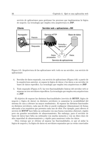 56 Capítulo 4. Qué es una aplicación web
servicio de aplicaciones para gestionar los procesos que implementan la lógica
de negocio. La tecnología que emplea esta arquitectura es JSP.
Figura 4.5: Arquitectura de las aplicaciones web: todo en un servidor, con servicio de
aplicaciones
4. Servidor de datos separado, con servicio de aplicaciones (Figura 4.6): a partir de
la arquitectura anterior, se separa la lógica de datos y los datos a un servidor de
bases de datos especíco. La tecnología que emplea esta arquitectura es JSP.
5. Todo separado (Figura 4.7): las tres funcionalidades básicas del servidor web se
separan en tres servidores especícos. La tecnología que emplea esta arquitectura
es JSP.
El objetivo de separar las distintas funcionalidades (servicio de HTTP, lógica de
negocio y lógica de datos) en distintos servidores es aumentar la escalabilidad del
sistema de cara a obtener un mayor rendimiento. Al separar las distintas funcionales
en distintos servidores, cada uno de ellos se puede congurar (dimensionar) de forma
adecuada a los requisitos que presenta cada uno de ellos. Por ejemplo, para ofrecer el
servicio de HTTP hace falta un ordenador con una buena conexión a Internet, rápido
pero sin grandes necesidades de almacenamiento. Sin embargo, para el servidor de
bases de datos hace falta un ordenador con mucha memoria y con un disco duro de
alta capacidad de almacenamiento y rápido para mantener todos los datos.
Otra ventaja que se obtiene al separar las funcionalidades, es que al aislar la
lógica de negocio y la lógica de datos en servidores separados que no están conectados
 
