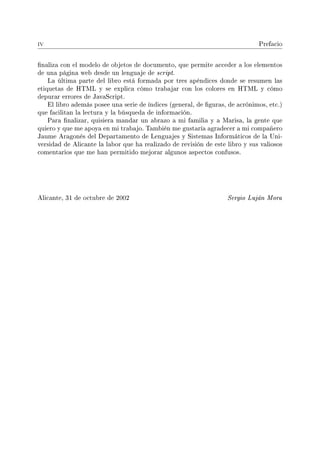 iv Prefacio
naliza con el modelo de objetos de documento, que permite acceder a los elementos
de una página web desde un lenguaje de script.
La última parte del libro está formada por tres apéndices donde se resumen las
etiquetas de HTML y se explica cómo trabajar con los colores en HTML y cómo
depurar errores de JavaScript.
El libro además posee una serie de índices (general, de guras, de acrónimos, etc.)
que facilitan la lectura y la búsqueda de información.
Para nalizar, quisiera mandar un abrazo a mi familia y a Marisa, la gente que
quiero y que me apoya en mi trabajo. También me gustaría agradecer a mi compañero
Jaume Aragonés del Departamento de Lenguajes y Sistemas Informáticos de la Uni-
versidad de Alicante la labor que ha realizado de revisión de este libro y sus valiosos
comentarios que me han permitido mejorar algunos aspectos confusos.
Alicante, 31 de octubre de 2002 Sergio Luján Mora
 