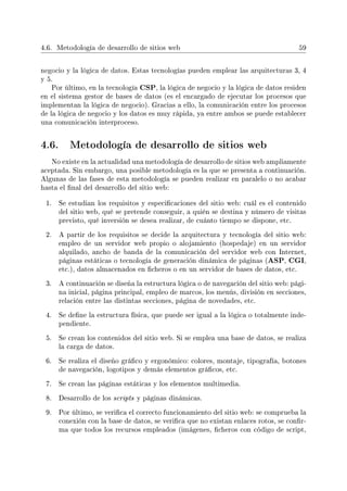 4.6. Metodología de desarrollo de sitios web 59
negocio y la lógica de datos. Estas tecnologías pueden emplear las arquitecturas 3, 4
y 5.
Por último, en la tecnología CSP, la lógica de negocio y la lógica de datos residen
en el sistema gestor de bases de datos (es el encargado de ejecutar los procesos que
implementan la lógica de negocio). Gracias a ello, la comunicación entre los procesos
de la lógica de negocio y los datos es muy rápida, ya entre ambos se puede establecer
una comunicación interproceso.
4.6. Metodología de desarrollo de sitios web
No existe en la actualidad una metodología de desarrollo de sitios web ampliamente
aceptada. Sin embargo, una posible metodología es la que se presenta a continuación.
Algunas de las fases de esta metodología se pueden realizar en paralelo o no acabar
hasta el nal del desarrollo del sitio web:
1. Se estudian los requisitos y especicaciones del sitio web: cuál es el contenido
del sitio web, qué se pretende conseguir, a quién se destina y número de visitas
previsto, qué inversión se desea realizar, de cuánto tiempo se dispone, etc.
2. A partir de los requisitos se decide la arquitectura y tecnología del sitio web:
empleo de un servidor web propio o alojamiento (hospedaje) en un servidor
alquilado, ancho de banda de la comunicación del servidor web con Internet,
páginas estáticas o tecnología de generación dinámica de páginas (ASP, CGI,
etc.), datos almacenados en cheros o en un servidor de bases de datos, etc.
3. A continuación se diseña la estructura lógica o de navegación del sitio web: pági-
na inicial, página principal, empleo de marcos, los menús, división en secciones,
relación entre las distintas secciones, página de novedades, etc.
4. Se dene la estructura física, que puede ser igual a la lógica o totalmente inde-
pendiente.
5. Se crean los contenidos del sitio web. Si se emplea una base de datos, se realiza
la carga de datos.
6. Se realiza el diseño gráco y ergonómico: colores, montaje, tipografía, botones
de navegación, logotipos y demás elementos grácos, etc.
7. Se crean las páginas estáticas y los elementos multimedia.
8. Desarrollo de los scripts y páginas dinámicas.
9. Por último, se verica el correcto funcionamiento del sitio web: se comprueba la
conexión con la base de datos, se verica que no existan enlaces rotos, se conr-
ma que todos los recursos empleados (imágenes, cheros con código de script,
 