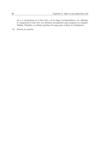 60 Capítulo 4. Qué es una aplicación web
etc.) se encuentran en el sitio web y en su lugar correspondiente, etc. Además,
se comprueba el sitio web con distintos navegadores para asegurar su compati-
bilidad. También se realizan pruebas de carga para evaluar el rendimiento.
10. Puesta en marcha.
 