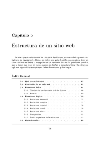 Capítulo 5
Estructura de un sitio web
En este capítulo se introducen los conceptos de sitio web, estructura física y estructura
lógica (o de navegación). Además se incluye una guía de estilo con consejos a tener en
cuenta cuando se diseñe la navegación de un sitio web. Una de las principales premisas
que se tienen que tener en cuenta cuando se diseñan la estructura física y la estructura
lógica es lograr sitios web que sean fáciles de mantener y de navegar.
Índice General
5.1. Qué es un sitio web . . . . . . . . . . . . . . . . . . . . . . 62
5.2. Contenido de un sitio web . . . . . . . . . . . . . . . . . . 63
5.3. Estructura física . . . . . . . . . . . . . . . . . . . . . . . . 64
5.3.1. Nombres de los directorios y de los cheros . . . . . . . . 66
5.3.2. Enlaces . . . . . . . . . . . . . . . . . . . . . . . . . . . . 69
5.4. Estructura lógica . . . . . . . . . . . . . . . . . . . . . . . . 70
5.4.1. Estructura secuencial . . . . . . . . . . . . . . . . . . . . 71
5.4.2. Estructura en rejilla . . . . . . . . . . . . . . . . . . . . . 72
5.4.3. Estructura en árbol . . . . . . . . . . . . . . . . . . . . . 76
5.4.4. Estructura en red . . . . . . . . . . . . . . . . . . . . . . . 76
5.4.5. Estructura mixta . . . . . . . . . . . . . . . . . . . . . . . 81
5.4.6. Comparativa . . . . . . . . . . . . . . . . . . . . . . . . . 81
5.4.7. Cómo no perderse en la estructura . . . . . . . . . . . . . 82
5.5. Guía de estilo . . . . . . . . . . . . . . . . . . . . . . . . . . 89
61
 