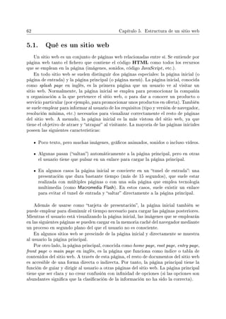 62 Capítulo 5. Estructura de un sitio web
5.1. Qué es un sitio web
Un sitio web es un conjunto de páginas web relacionadas entre sí. Se entiende por
página web tanto el chero que contiene el código HTML como todos los recursos
que se emplean en la página (imágenes, sonidos, código JavaScript, etc.).
En todo sitio web se suelen distinguir dos páginas especiales: la página inicial (o
página de entrada) y la página principal (o página menú). La página inicial, conocida
como splash page en inglés, es la primera página que un usuario ve al visitar un
sitio web. Normalmente, la página inicial se emplea para promocionar la compañía
u organización a la que pertenece el sitio web, o para dar a conocer un producto o
servicio particular (por ejemplo, para promocionar unos productos en oferta). También
se suele emplear para informar al usuario de los requisitos (tipo y versión de navegador,
resolución mínima, etc.) necesarios para visualizar correctamente el resto de páginas
del sitio web. A menudo, la página inicial es la más vistosa del sitio web, ya que
tiene el objetivo de atraer y atrapar al visitante. La mayoría de las páginas iniciales
poseen las siguientes características:
Poco texto, pero muchas imágenes, grácos animados, sonidos o incluso vídeos.
Algunas pasan (saltan) automáticamente a la página principal, pero en otras
el usuario tiene que pulsar en un enlace para cargar la página principal.
En algunos casos la página inicial se convierte en un tunel de entrada: una
presentación que dura bastante tiempo (más de 15 segundos), que suele estar
realizada con múltiples páginas o con una sola página que emplea tecnología
multimedia (como Macromedia Flash). En estos casos, suele existir un enlace
para evitar el tunel de entrada y saltar directamente a la página principal.
Además de usarse como tarjeta de presentación, la página inicial también se
puede emplear para disminuir el tiempo necesario para cargar las páginas posteriores.
Mientras el usuario está visualizando la página inicial, las imágenes que se emplearán
en las siguientes páginas se pueden cargar en la memoria caché del navegador mediante
un proceso en segundo plano del que el usuario no es consciente.
En algunos sitios web se prescinde de la página inicial y directamente se muestra
al usuario la página principal.
Por otro lado, la página principal, conocida como home page, root page, entry page,
front page o main page en inglés, es la página que funciona como índice o tabla de
contenidos del sitio web. A través de esta página, el resto de documentos del sitio web
es accesible de una forma directa o indirecta. Por tanto, la página principal tiene la
función de guiar y dirigir al usuario a otras páginas del sitio web. La página principal
tiene que ser clara y no crear confusión con innidad de opciones (si las opciones son
abundantes signica que la clasicación de la información no ha sido la correcta).
 
