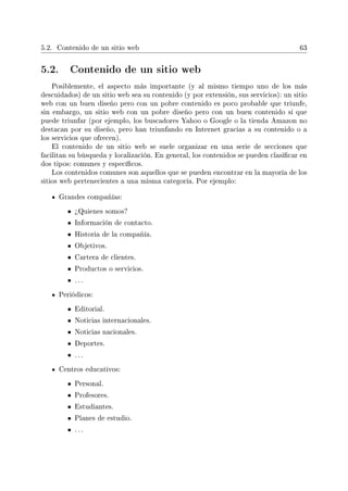 5.2. Contenido de un sitio web 63
5.2. Contenido de un sitio web
Posiblemente, el aspecto más importante (y al mismo tiempo uno de los más
descuidados) de un sitio web sea su contenido (y por extensión, sus servicios): un sitio
web con un buen diseño pero con un pobre contenido es poco probable que triunfe,
sin embargo, un sitio web con un pobre diseño pero con un buen contenido sí que
puede triunfar (por ejemplo, los buscadores Yahoo o Google o la tienda Amazon no
destacan por su diseño, pero han triunfando en Internet gracias a su contenido o a
los servicios que ofrecen).
El contenido de un sitio web se suele organizar en una serie de secciones que
facilitan su búsqueda y localización. En general, los contenidos se pueden clasicar en
dos tipos: comunes y especícos.
Los contenidos comunes son aquellos que se pueden encontrar en la mayoría de los
sitios web pertenecientes a una misma categoría. Por ejemplo:
Grandes compañías:
• ¾Quienes somos?
• Información de contacto.
• Historia de la compañía.
• Objetivos.
• Cartera de clientes.
• Productos o servicios.
• . . .
Periódicos:
• Editorial.
• Noticias internacionales.
• Noticias nacionales.
• Deportes.
• . . .
Centros educativos:
• Personal.
• Profesores.
• Estudiantes.
• Planes de estudio.
• . . .
 