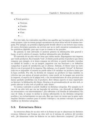 64 Capítulo 5. Estructura de un sitio web
Portal genérico:
• Noticias.
• Canales.
• Correo.
• Chat.
• . . .
Por otro lado, los contenidos especícos son aquellos que incorpora cada sitio web
como propios y que no tienen porqué encontrarse en otros sitios web de la misma cate-
goría. Por ejemplo, un periódico digital puede decidir ofrecer a sus lectores una cuenta
de correo electrónico gratuita, un servicio que no se suele encontrar normalmente en
los periódicos digitales, pero que sí que es común en los portales.
En general, lo más adecuado es mostrar primero la información más general y
luego, si así lo solicita el usuario, facilitar información más detallada.
El contenido de un sitio web se tiene que cuidar mucho. Supongamos una empresa
que vende productos. En el mundo real, el cliente puede probar el producto que desea
comprar: por ejemplo, si se desea comprar un televisor, se puede encender, escuchar
su calidad de sonido y ver su imagen, juguetear con sus funciones y en denitiva
comprobar el grado de satisfacción que se obtiene. Además, el cliente tiene un trato
directo con el personal de la empresa. Sin embargo, en el mundo virtual de Internet
todo eso es imposible: el usuario no puede saber si le satisface un producto hasta que
lo haya recibido. Por ello, la decisión de comprar un producto se basa también en
criterios que son ajenos al propio producto, como puede ser la imagen que proyecta
la empresa, el aspecto de la página web, o las recomendaciones de otras personas que
hayan quedado satisfechas con el producto. Este último aspecto es muy importante
en Internet: la delización del cliente. Gracias a la personalización de un sitio web, se
puede adecuar el sitio web al perl de cada cliente.
Un mismo contenido se puede clasicar en distintas categorías. Por ejemplo en el
caso de un sitio web que sea un buscador de servicios, ¾un cibercafé se clasicaría
en restaurantes o en entretenimiento? ¾En cafeterías o en tiendas de informática? En
caso de duda, lo mejor es incluir la misma información en las distintas categorías
posibles y no exclusivamente en una sola. Hay que tener en cuenta que la gente suele
emplear distintos nombres para el mismo concepto y un mismo concepto lo pueden
clasicar en distintas categorías.
5.3. Estructura física
La estructura física de un sitio web es la forma en que se almacenan los distintos
recursos (cheros) que forman un sitio web en el sistema de archivos del servidor
web. ¾Se almacenan todos los cheros en un único directorio (carpeta)? ¾O están
 