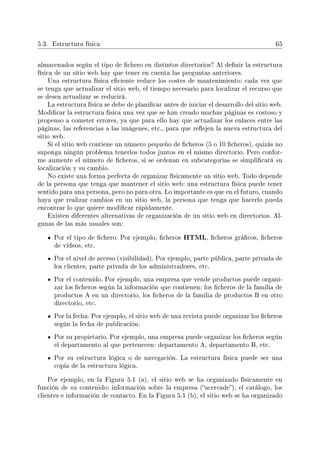 5.3. Estructura física 65
almacenados según el tipo de chero en distintos directorios? Al denir la estructura
física de un sitio web hay que tener en cuenta las preguntas anteriores.
Una estructura física eciente reduce los costes de mantenimiento: cada vez que
se tenga que actualizar el sitio web, el tiempo necesario para localizar el recurso que
se desea actualizar se reducirá.
La estructura física se debe de planicar antes de iniciar el desarrollo del sitio web.
Modicar la estructura física una vez que se han creado muchas páginas es costoso y
propenso a cometer errores, ya que para ello hay que actualizar los enlaces entre las
páginas, las referencias a las imágenes, etc., para que reejen la nueva estructura del
sitio web.
Si el sitio web contiene un número pequeño de cheros (5 o 10 cheros), quizás no
suponga ningún problema tenerlos todos juntos en el mismo directorio. Pero confor-
me aumente el número de cheros, si se ordenan en subcategorías se simplicará su
localización y su cambio.
No existe una forma perfecta de organizar físicamente un sitio web. Todo depende
de la persona que tenga que mantener el sitio web: una estructura física puede tener
sentido para una persona, pero no para otra. Lo importante es que en el futuro, cuando
haya que realizar cambios en un sitio web, la persona que tenga que hacerlo pueda
encontrar lo que quiere modicar rápidamente.
Existen diferentes alternativas de organización de un sitio web en directorios. Al-
gunas de las más usuales son:
Por el tipo de chero. Por ejemplo, cheros HTML, cheros grácos, cheros
de vídeos, etc.
Por el nivel de acceso (visibilidad). Por ejemplo, parte pública, parte privada de
los clientes, parte privada de los administradores, etc.
Por el contenido. Por ejemplo, una empresa que vende productos puede organi-
zar los cheros según la información que contienen: los cheros de la familia de
productos A en un directorio, los cheros de la familia de productos B en otro
directorio, etc.
Por la fecha. Por ejemplo, el sitio web de una revista puede organizar los cheros
según la fecha de publicación.
Por su propietario. Por ejemplo, una empresa puede organizar los cheros según
el departamento al que pertenecen: departamento A, departamento B, etc.
Por su estructura lógica o de navegación. La estructura física puede ser una
copia de la estructura lógica.
Por ejemplo, en la Figura 5.1 (a), el sitio web se ha organizado físicamente en
función de su contenido: información sobre la empresa (acercade), el catálogo, los
clientes e información de contacto. En la Figura 5.1 (b), el sitio web se ha organizado
 