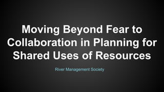 Moving Beyond Fear to
Collaboration in Planning for
Shared Uses of Resources
River Management Society
 