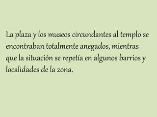 La plaza y los museos circundantes al templo se
encontraban totalmente anegados, mientras
que la situación se repetía en algunos barrios y
localidades de la zona.
 