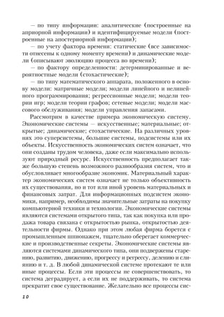 10
— по типу информации: аналитические (построенные на
априорной информации) и идентифицируемые модели (пост-
роенные на апостериорной информации);
— по учету фактора времени: статические (все зависимос-
ти отнесены к одному моменту времени) и динамические моде-
ли (описывают эволюцию процесса во времени);
— по фактору определенности: детерминированные и ве-
роятностные модели (стохастические);
— по типу математического аппарата, положенного в осно-
ву модели: матричные модели; модели линейного и нелиней-
ного программирования; регрессионные модели; модели тео-
рии игр; модели теории графов; сетевые модели; модели мас-
сового обслуживания; модели управления запасами.
Рассмотрим в качестве примера экономическую систему.
Экономические системы — искусственные; материальные; от-
крытые; динамические; стохастические. На различных уров-
нях это суперсистемы, большие системы, подсистемы или их
объекты. Искусственность экономических систем означает, что
они созданы трудом человека, даже если максимально исполь-
зуют природный ресурс. Искусственность предполагает так-
же большую степень возможного разнообразия систем, что и
обусловливает многообразие экономик. Материальный харак-
тер экономических систем означает не только объективность
их существования, но и тот или иной уровень материальных и
финансовых затрат. Для информационных подсистем эконо-
мики, например, необходимы значительные затраты на покупку
компьютерной техники и технологии. Экономические системы
являются системами открытого типа, так как покупка или про-
дажа товара связана с открытостью рынка, открытостью дея-
тельности фирмы. Однако при этом любая фирма борется с
промышленным шпионажем, тщательно оберегает коммерчес-
кие и производственные секреты. Экономические системы яв-
ляются системами динамического типа, они подвержены старе-
нию, развитию, движению, прогрессу и регрессу, делению и сли-
янию и т. д. В любой динамической системе протекают те или
иные процессы. Если эти процессы не совершенствовать, то
система деградирует, а если их не поддерживать, то система
прекратит свое существование. Желательно все процессы сис-
 