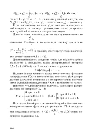 100
    ,}{;}{
2
в
2
н
2
в
22
н
2
 




dxxkPdxxkP rnrn
где  = 1  ; r = m – l – 1. Из данных уравнений следует, что
F(2
н
) = и F(2
в
) =., т. е. 2
н
— квантиль , а 2
в
— квантиль .
Если подсчитанное значение 2
n
не попадает в доверитель-
ный интервал, то гипотезу о равномерном законе распределе-
ния случайной величины  следует отвергнуть.
Дополнительно можно подсчитать оценку математического
ожидания
n
n
j
j



1
и несмещенную оценку дисперсии
 




n
j
j
n
S
1
22
1
1
и сравнить их с теоретическими значени-
ями соответственно 0,5 и 1/12.
Для математического ожидания можно для заданного уровня
значимости  определить также доверительный интервал
,5,05,0  где  определяется из уравнения
2Ф n12 = 1 – .
Полезно бывает сравнить также теоретическую функцию
распределения F(x) и теоретическую плотность f(x) распре-
деления случайной величины  с экспериментально получен-
ными функцией распределения F*
(x) и гистограммой частот.
Известно, что для случайной величины, равномерно распре-
деленной на интервале (0, 1):















1.0,при,0
1;0при1,
)(
1;при,1
1;0при,
0;при,0
)(
xx
x
xf
x
xx
x
xF
По известной выборке из n значений случайной величины 
экспериментальная функция распределения F*
(x) определя-
ется следующим образом:
 ,)(*
n
xS
xF n
 где Sn
(x) равно ко-
личеству значений   х.
 
