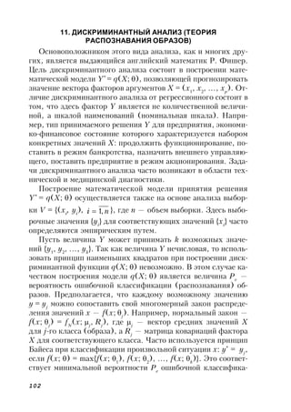 102
11. ДИСКРИМИНАНТНЫЙ АНАЛИЗ (ТЕОРИЯ
РАСПОЗНАВАНИЯ ОБРАЗОВ)
Основоположником этого вида анализа, как и многих дру-
гих, является выдающийся английский математик Р. Фишер.
Цель дискриминантного анализа состоит в построении мате-
матической модели Y*
= q(X;), позволяющей прогнозировать
значение вектора факторов аргументов X = (x1
, x2
, …, xp
). От-
личие дискриминантного анализа от регрессионного состоит в
том, что здесь фактор Y является не количественной величи-
ной, а шкалой наименований (номинальная шкала). Напри-
мер, тип принимаемого решения Y для предприятия, экономи-
ко-финансовое состояние которого характеризуется набором
конкретных значений X: продолжить функционирование, по-
ставить в режим банкротства, назначить внешнего управляю-
щего, поставить предприятие в режим акционирования. Зада-
чи дискриминантного анализа часто возникают в области тех-
нической и медицинской диагностики.
Построение математической модели принятия решения
Y*
= q(X;) осуществляется также на основе анализа выбор-
ки V = {(xi
, yi
), ni ,1 }, где n — объем выборки. Здесь выбо-
рочные значения {yi
} для соответствующих значений {xi
} часто
определяются эмпирическим путем.
Пусть величина Y может принимать k возможных значе-
ний {y1
, y2
, …, yk
}. Так как величина Y нечисловая, то исполь-
зовать принцип наименьших квадратов при построении диск-
риминантной функции q(X;) невозможно. В этом случае ка-
чеством построения модели q(X;) является величина Pe
—
вероятность ошибочной классификации (распознавания) об-
разов. Предполагается, что каждому возможному значению
y = yj
можно сопоставить свой многомерный закон распреде-
ления значений x — f(x;j
). Например, нормальный закон —
f(x; j
) = fN
(x; j
, Rj
), где j
— вектор средних значений X
для j-го класса (образа), а Rj
— матрица ковариаций фактора
X для соответствующего класса. Часто используется принцип
Байеса при классификации произвольной ситуации x: y*
= yj
,
если f(x; ) = max{f(x; 1
), f(x; 2
), …, f(x; k
)}. Это соответ-
ствует минимальной вероятности Pe
ошибочной классифика-
 