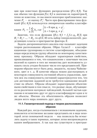 103
ции при известных функциях распределения {f(x; j
)}. Так
как обычно тип функции f(x; j
) и значения их параметров j
точно не известны, то мы имеем некоторое приближенное зна-
чение Pe
— ее оценку Pe
. Часто при фиксировании типа фун-
кций {f(x; j
)} используется эмпирическая ошибка классифи-
кации ,
1
1



n
i
iE
n
P где





.при1
,при0
*
*
yy
yy
i
i
Заметим, что если функции {f(x;j
) = fN
(x; j
, Rj
)} при
R1
= R2
= … = Rk
, то q(X; ) есть набор гиперплоскостей, раз-
деляющих классы в пространстве фактора X.
Задачи дискриминантного анализа еще называют задачами
теории распознавания образов. Образ (класс) — классифи-
кационная группировка в системе классификации, объединя-
ющая определенную группу объектов по некоторому качествен-
ному признаку. Образы обладают характерным свойством,
проявляющимся в том, что ознакомление с конечным числом
явлений из одного и того же множества дает возможность уз-
навать сколь угодно большое число его представителей. При-
мерами образов могут быть река, жидкость, музыка Чайковс-
кого, цвет и т. д. В качестве образа можно рассматривать и
некоторую совокупность состояний объекта управления, при-
чем вся эта совокупность состояний характеризуется тем, что
для достижения заданной цели требуется одинаковое воздей-
ствие на объект. Образы обладают характерными объектив-
ными свойствами в том смысле, что разные люди, обучающие-
ся на различном материале наблюдений, большей частью оди-
наково и независимо друг от друга классифицируют одни и те
же объекты. Именно эта объективность образов позволяет
людям всего мира понимать друг друга.
11.1. Геометрический подход к теории распознавания
образов
Каждый раз, когда сталкиваешься с незнакомыми задачами,
появляется естественное желание представить их в виде неко-
торой легко понимаемой модели — она позволила бы осмыс-
лить задачу в таких терминах, которые легко воспроизводятся
нашим воображением. А так как мы существуем в простран-
 