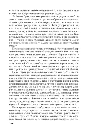 104
стве и во времени, наиболее понятной для нас является про-
странственно-временная интерпретация задач.
Любое изображение, которое возникает в результате наблю-
дения какого-либо объекта в процессе обучения или экзамена,
можно представить в виде вектора, а значит, и в виде точки
некоторого пространства признаков. Если утверждается, что
при показе изображений возможно однозначно отнести их к
одному из двух (или нескольких) образов, то тем самым ут-
верждается, что в некотором пространстве существует две (или
несколько) области, не имеющие общих точек, и что изображе-
ния — точки из этих областей. Каждой такой области можно
приписать наименование, т. е. дать название, соответствующее
образу.
Проинтерпретируем теперь в терминах геометрической кар-
тины процесс распознавания образов, ограничившись пока слу-
чаем распознавания только двух образов. Заранее считается
известным лишь то, что требуется разделить две области в не-
котором пространстве и что показываются точки только из
этих областей. Сами эти области заранее не определены, т. е.
нет каких-либо сведений о расположении их границ или пра-
вил определения принадлежности точки к той или иной области.
Цель теории распознавания образов состоит либо в постро-
ении поверхности, которая разделяла бы не только показан-
ные в процессе анализа точки, но и все остальные точки, при-
надлежащие этим областям, либо в построении поверхностей,
ограничивающих эти области так, чтобы в каждой из них нахо-
дились точки только одного образа. Иначе говоря, цель диск-
риминантного анализа состоит в построении таких функций
от векторов-изображений, которые были бы, например, поло-
жительны на всех точках одного и отрицательны на всех точ-
ках другого образа. В связи с тем, что области не имеют общих
точек, всегда существует целое множество таких разделяющих
функций, а в результате должна быть построена одна из них.
Если предъявляемые изображения принадлежат не двум, а
большему числу образов, то задача состоит в построении по
показанным в ходе анализа точкам поверхности, разделяющей
друг от друга все области, которые соответствуют этим обра-
зам. Задача эта может быть решена, например, путем построе-
 