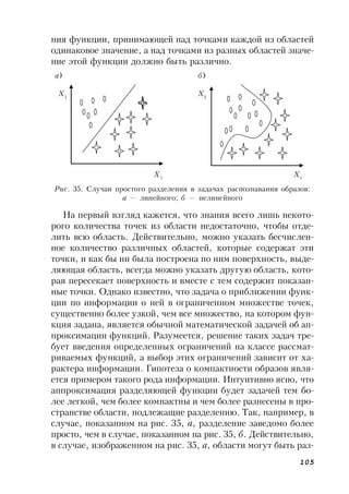 105
ния функции, принимающей над точками каждой из областей
одинаковое значение, а над точками из разных областей значе-
ние этой функции должно быть различно.
Рис. 35. Случаи простого разделения в задачах распознавания образов:
а — линейного; б — нелинейного
На первый взгляд кажется, что знания всего лишь некото-
рого количества точек из области недостаточно, чтобы отде-
лить всю область. Действительно, можно указать бесчислен-
ное количество различных областей, которые содержат эти
точки, и как бы ни была построена по ним поверхность, выде-
ляющая область, всегда можно указать другую область, кото-
рая пересекает поверхность и вместе с тем содержит показан-
ные точки. Однако известно, что задача о приближении функ-
ции по информации о ней в ограниченном множестве точек,
существенно более узкой, чем все множество, на котором фун-
кция задана, является обычной математической задачей об ап-
проксимации функций. Разумеется, решение таких задач тре-
бует введения определенных ограничений на классе рассмат-
риваемых функций, а выбор этих ограничений зависит от ха-
рактера информации. Гипотеза о компактности образов явля-
ется примером такого рода информации. Интуитивно ясно, что
аппроксимация разделяющей функции будет задачей тем бо-
лее легкой, чем более компактны и чем более разнесены в про-
странстве области, подлежащие разделению. Так, например, в
случае, показанном на рис. 35, a, разделение заведомо более
просто, чем в случае, показанном на рис. 35, б. Действительно,
в случае, изображенном на рис. 35, а, области могут быть раз-
а) б)
Х2
Х2
Х1
Х1
 