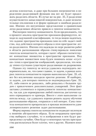 106
делены плоскостью, и даже при больших погрешностях в оп-
ределении разделяющей функции она все же будет продол-
жать разделять области. В случае же на рис. 35, б разделение
осуществляется замысловатой поверхностью, и даже незначи-
тельные отклонения в ее форме приводят к ошибкам разделе-
ния. Именно это интуитивное представление о сравнительно
легко разделимых областях привело к гипотезе компактности.
Рассмотрим гипотезу компактности. Если предположить, что
в процессе анализа пространство признаков формируется, ис-
ходя из задуманной классификации, то тогда можно надеяться,
что задание пространства признаков само по себе задает свой-
ство, под действием которого образы в этом пространстве лег-
ко разделяются. Именно эти надежды по мере развития работ
в области распознавания образов стимулировали появление
гипотезы компактности, которая гласит: образам соответству-
ют компактные множества в пространстве признаков. Под
компактным множеством пока будем понимать некие «сгуст-
ки» точек в пространстве изображений, предполагая, что меж-
ду этими сгустками существуют разделяющие их разряжения.
Однако эту гипотезу не всегда удавалось подтвердить экс-
периментально, но, что самое главное, те задачи, в рамках кото-
рых гипотеза компактности хорошо выполнялась (рис. 35, а),
все без исключения находили простое решение. И наоборот,
те задачи, для которых гипотеза не подтверждалась (рис. 35,
б), либо совсем не решались, либо решались с большим тру-
дом с привлечением дополнительных ухищрений. Этот факт
заставил усомниться в справедливости гипотезы компактнос-
ти, так как для опровержения любой гипотезы достаточно од-
ного отрицающего ее примера. Вместе с этим выполнение ги-
потезы всюду, где удавалось хорошо решить задачу обучения
распознаванию образов, сохраняло к ней интерес. Сама гипо-
теза компактности превратилась в признак возможности удов-
летворительного решения задач распознавания.
Формулировка гипотезы компактности подводит вплотную
к понятию абстрактного образа. Если координаты простран-
ства выбирать случайно, то и изображения в нем будут рас-
пределены случайно. Они будут в некоторых частях простран-
ства располагаться более плотно, чем в других. Назовем неко-
 
