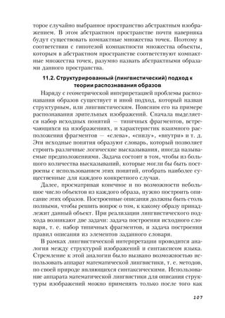 107
торое случайно выбранное пространство абстрактным изобра-
жением. В этом абстрактном пространстве почти наверняка
будут существовать компактные множества точек. Поэтому в
соответствии с гипотезой компактности множества объекты,
которым в абстрактном пространстве соответствуют компакт-
ные множества точек, разумно назвать абстрактными образа-
ми данного пространства.
11.2. Структурированный (лингвистический) подход к
теории распознавания образов
Наряду с геометрической интерпретацией проблемы распоз-
навания образов существует и иной подход, который назван
структурным, или лингвистическим. Поясним его на примере
распознавания зрительных изображений. Сначала выделяет-
ся набор исходных понятий — типичных фрагментов, встре-
чающихся на изображениях, и характеристик взаимного рас-
положения фрагментов — «слева», «снизу», «внутри» и т. д.
Эти исходные понятия образуют словарь, который позволяет
строить различные логические высказывания, иногда называ-
емые предположениями. Задача состоит в том, чтобы из боль-
шого количества высказываний, которые могли бы быть пост-
роены с использованием этих понятий, отобрать наиболее су-
щественные для каждого конкретного случая.
Далее, просматривая конечное и по возможности неболь-
шое число объектов из каждого образа, нужно построить опи-
сание этих образов. Построенные описания должны быть столь
полными, чтобы решить вопрос о том, к какому образу принад-
лежит данный объект. При реализации лингвистического под-
хода возникают две задачи: задача построения исходного сло-
варя, т. е. набор типичных фрагментов, и задача построения
правил описания из элементов заданного словаря.
В рамках лингвистической интерпретации проводится ана-
логия между структурой изображений и синтаксисом языка.
Стремление к этой аналогии было вызвано возможностью ис-
пользовать аппарат математической лингвистики, т. е. методов,
по своей природе являющихся синтаксическими. Использова-
ние аппарата математической лингвистики для описания струк-
туры изображений можно применять только после того как
 