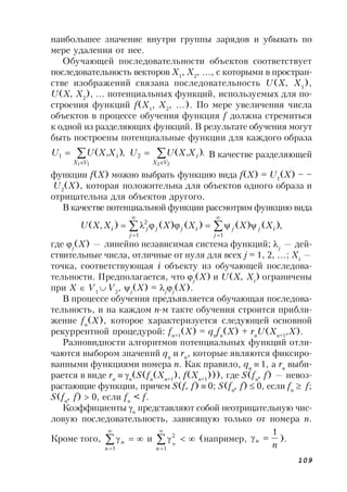 109
наибольшее значение внутри группы зарядов и убывать по
мере удаления от нее.
Обучающей последовательности объектов соответствует
последовательность векторов X1
, X2
, …, с которыми в простран-
стве изображений связана последовательность U(X, X1
),
U(X, X2
), … потенциальных функций, используемых для по-
строения функций f(X1
, X2
, …). По мере увеличения числа
объектов в процессе обучения функция f должна стремиться
к одной из разделяющих функций. В результате обучения могут
быть построены потенциальные функции для каждого образа
.),(,),(
2211
21 


VX
i
VX
i XXUUXXUU В качестве разделяющей
функции f(X) можно выбрать функцию вида f(X) = U1
(X) – –
U2
(X), которая положительна для объектов одного образа и
отрицательна для объектов другого.
В качестве потенциальной функции рассмотрим функцию вида
,)()()()(),(
11
2






j
ijj
j
ijjji XXXXXXU
где j
(X) — линейно независимая система функций; j
— дей-
ствительные числа, отличные от нуля для всех j = 1, 2, …; Xi
—
точка, соответствующая i объекту из обучающей последова-
тельности. Предполагается, что j
(X) и U(X, Xi
) ограничены
при X  V1
 V2
, j
(X) = j
j
(X).
В процессе обучения предъявляется обучающая последова-
тельность, и на каждом n-м такте обучения строится прибли-
жение fn
(X), которое характеризуется следующей основной
рекуррентной процедурой: fn+1
(X) = qn
fn
(X) + rn
U(Xn+1
,X).
Разновидности алгоритмов потенциальных функций отли-
чаются выбором значений qn
и rn
, которые являются фиксиро-
ванными функциями номера n. Как правило, qn
1, а rn
выби-
рается в виде rn
 n
(S(fn
(Xn+1
), f(Xn+1
))), где S(fn
, f) — невоз-
растающие функции, причем S(f, f)  0; S(fn
, f)  0, если fn
 f;
S(fn
, f)  0, если fn
< f.
Коэффициенты n
представляют собой неотрицательную чис-
ловую последовательность, зависящую только от номера n.
Кроме того, 

1n
n и 

1
2
n
n
(например,
n
n
1
 ).
 