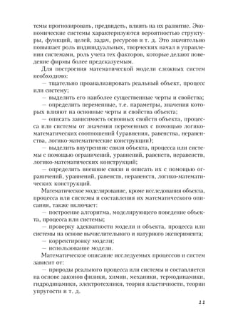11
темы прогнозировать, предвидеть, влиять на их развитие. Эко-
номические системы характеризуются вероятностью структу-
ры, функций, целей, задач, ресурсов и т. д. Это значительно
повышает роль индивидуальных, творческих начал в управле-
нии системами, роль учета тех факторов, которые делают пове-
дение фирмы более предсказуемым.
Для построения математической модели сложных систем
необходимо:
— тщательно проанализировать реальный объект, процесс
или систему;
— выделить его наиболее существенные черты и свойства;
— определить переменные, т.е. параметры, значения кото-
рых влияют на основные черты и свойства объекта;
— описать зависимость основных свойств объекта, процес-
са или системы от значения переменных с помощью логико-
математических соотношений (уравнения, равенства, неравен-
ства, логико-математические конструкции);
— выделить внутренние связи объекта, процесса или систе-
мы с помощью ограничений, уравнений, равенств, неравенств,
логико-математических конструкций;
— определить внешние связи и описать их с помощью ог-
раничений, уравнений, равенств, неравенств, логико-математи-
ческих конструкций.
Математическое моделирование, кроме исследования объекта,
процесса или системы и составления их математического опи-
сания, также включает:
— построение алгоритма, моделирующего поведение объек-
та, процесса или системы;
— проверку адекватности модели и объекта, процесса или
системы на основе вычислительного и натурного эксперимента;
— корректировку модели;
— использование модели.
Математическое описание исследуемых процессов и систем
зависит от:
— природы реального процесса или системы и составляется
на основе законов физики, химии, механики, термодинамики,
гидродинамики, электротехники, теории пластичности, теории
упругости и т. д.
 