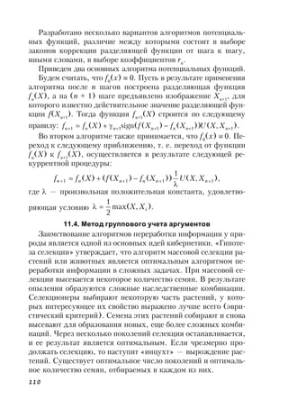 110
Разработано несколько вариантов алгоритмов потенциаль-
ных функций, различие между которыми состоит в выборе
законов коррекции разделяющей функции от шага к шагу,
иными словами, в выборе коэффициентов rn
.
Приведем два основных алгоритма потенциальных функций.
Будем считать, что f0
(x)  0. Пусть в результате применения
алгоритма после n шагов построена разделяющая функция
fn
(X), а на (n + 1) шаге предъявлено изображение Xn+1
, для
которого известно действительное значение разделяющей фун-
кции f(Xn+1
). Тогда функция fn+1
(X) строится по следующему
правилу: ).,())()((sign)( 11111   nnnnnnn XXUXfXfXff
Во втором алгоритме также принимается, что f0
(x)  0. Пе-
реход к следующему приближению, т. е. переход от функции
fn
(X) к fn+1
(X), осуществляется в результате следующей ре-
куррентной процедуры:
),,(
1
))()(()( 1111 

 nnnnnn XXUXfXfXff
где  — произвольная положительная константа, удовлетво-
ряющая условию ).,max(
2
1
iXX
11.4. Метод группового учета аргументов
Заимствование алгоритмов переработки информации у при-
роды является одной из основных идей кибернетики. «Гипоте-
за селекции» утверждает, что алгоритм массовой селекции ра-
стений или животных является оптимальным алгоритмом пе-
реработки информации в сложных задачах. При массовой се-
лекции высевается некоторое количество семян. В результате
опыления образуются сложные наследственные комбинации.
Селекционеры выбирают некоторую часть растений, у кото-
рых интересующее их свойство выражено лучше всего (эври-
стический критерий). Семена этих растений собирают и снова
высевают для образования новых, еще более сложных комби-
наций. Через несколько поколений селекция останавливается,
и ее результат является оптимальным. Если чрезмерно про-
должать селекцию, то наступит «инцухт» — вырождение рас-
тений. Существует оптимальное число поколений и оптималь-
ное количество семян, отбираемых в каждом из них.
 