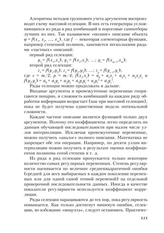 111
Алгоритмы методов группового учета аргументов воспроиз-
водят схему массовой селекции. В них есть генераторы услож-
няющихся из ряда в ряд комбинаций и пороговые самоотборы
лучших из них. Так называемое «полное» описание объекта
 = f(x1
, x2
, …, xm
), где f — некоторая элементарная функция,
например степенной полином, заменяется несколькими ряда-
ми «частных» описаний:
первый ряд селекции:
y1
= f(x1
,x2
); y2
= f(x2
,x3
); ...; ys
= f(xm–1
,xm
);
второй ряд селекции:
z1
= f(y1
,y2
); z2
= f(y2
,y3
); ...; zp
= f(ys–1
,ys
),
где s = m/2; p = m/4; f(xi
,xj
) = a0
+ a1
xi
+ a2
xj
+ a3
xi
xj
и
f(yi
,yj
) = a0
+ a1
yi
+ a2
yj
+ a3
yi
yj
+ a4
yi
2
+ a5
yj
2
.
Ряды селекции можно продолжать и дальше.
Входные аргументы и промежуточные переменные сопря-
гаются попарно, и сложность комбинаций на каждом ряду об-
работки информации возрастает (как при массовой селекции),
пока не будет получена единственная модель оптимальной
сложности.
Каждое частное описание является функцией только двух
аргументов. Поэтому его коэффициенты легко определить по
данным обучающей последовательности при малом числе уз-
лов интерполяции. Исключая промежуточные переменные,
можно получить «аналог» полного описания. Математика не
запрещает обе эти операции. Например, по десяти узлам ин-
терполяции можно получить в результате оценки коэффици-
ентов полинома сотой степени и т. д.
Из ряда в ряд селекции пропускается только некоторое
количество самых регулярных переменных. Степень регуляр-
ности оценивается по величине среднеквадратичной ошибки
(средней для всех выбираемых в каждом поколении перемен-
ных или для одной самой точной переменой) на отдельной
проверочной последовательности данных. Иногда в качестве
показателя регулярности используется коэффициент корре-
ляции.
Ряды селекции наращиваются до тех пор, пока регулярность
повышается. Как только достигнут минимум ошибки, селек-
цию, во избежание «инцухта», следует остановить. Практичес-
 