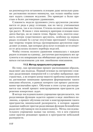 112
ки рекомендуется остановить селекцию даже несколько рань-
ше достижения полного минимума, как только ошибка начи-
нает падать слишком медленно. Это приводит к более про-
стым и более достоверным уравнениям.
Сложность модели группового учета аргументов увеличи-
вается от ряда к ряду селекции, как по числу учитываемых
аргументов, так и по степени. Степень полного описания быс-
тро растет. В связи с этим минимум критерия селекции нахо-
дится быстро, но не совсем точно. Кроме того, имеется опас-
ность потери существенного аргумента, особенно на первых
рядах селекции (в случае отсутствия протекции). Специаль-
ные теоремы теории метода группирования аргументов опре-
деляют условия, при которых результат селекции не отличает-
ся от результата полного перебора моделей.
Чтобы степень полного уравнения повышалась с каждым
рядом селекции на единицу, достаточно рассматривать все ар-
гументы и их ковариации как обобщенные аргументы и пользо-
ваться составленными для них линейными описаниями.
11.5. Метод предельного упрощения
По тому, как организован процесс распознавания образов,
выделяют два подхода. Первый основан на построении слож-
ных разделяющих поверхностей в случайно выбранных про-
странствах, а во втором центр тяжести проблемы переносится
на достижение понимания принципов формирования такого
описания объектов, в рамках которого сам процесс распозна-
вания чрезвычайно прост. Обучение в этом случае рассматри-
вается как некий процесс конструирования пространств для
решения конкретных задач.
В методе последовательного упрощения предполагается, что
разделяющая функция задается заранее в виде линейного по-
линома, а процесс обучения состоит в конструировании такого
пространства минимальной размерности, в котором заранее
заданная наиболее простая разделяющая функция безошибочно
разделяет обучающую последовательность. Метод последова-
тельного упрощения назван так потому, что в нем строится
самое простое решающее правило в пространстве небольшой
размерности.
 