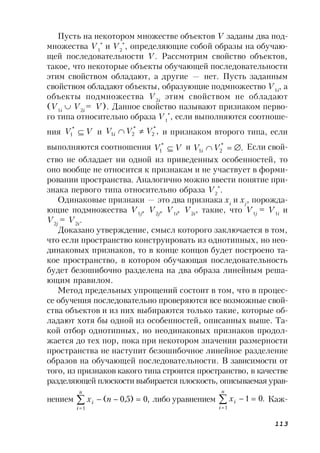 113
Пусть на некотором множестве объектов V заданы два под-
множества V1
*
и V2
*
, определяющие собой образы на обучаю-
щей последовательности V. Рассмотрим свойство объектов,
такое, что некоторые объекты обучающей последовательности
этим свойством обладают, а другие — нет. Пусть заданным
свойством обладают объекты, образующие подмножество V1i
, а
объекты подмножества V2i
этим свойством не обладают
(V1i
 V2i
= V). Данное свойство называют признаком перво-
го типа относительно образа V1
*
, если выполняются соотноше-
ния VV *
1 и ,*
2
*
21 VVVi  и признаком второго типа, если
выполняются соотношения VV *
1
и .*
21 VVi
Если свой-
ство не обладает ни одной из приведенных особенностей, то
оно вообще не относится к признакам и не участвует в форми-
ровании пространства. Аналогично можно ввести понятие при-
знака первого типа относительно образа V2
*
.
Одинаковые признаки — это два признака xi
и xj
, порожда-
ющие подмножества V1j
, V2j
, V1i
, V2i
, такие, что V1j
= V1i
и
V2j
= V2i
.
Доказано утверждение, смысл которого заключается в том,
что если пространство конструировать из однотипных, но нео-
динаковых признаков, то в конце концов будет построено та-
кое пространство, в котором обучающая последовательность
будет безошибочно разделена на два образа линейным реша-
ющим правилом.
Метод предельных упрощений состоит в том, что в процес-
се обучения последовательно проверяются все возможные свой-
ства объектов и из них выбираются только такие, которые об-
ладают хотя бы одной из особенностей, описанных выше. Та-
кой отбор однотипных, но неодинаковых признаков продол-
жается до тех пор, пока при некотором значении размерности
пространства не наступит безошибочное линейное разделение
образов на обучающей последовательности. В зависимости от
того, из признаков какого типа строится пространство, в качестве
разделяющей плоскости выбирается плоскость, описываемая урав-
нением ,0)5,0(
1



n
i
i nx либо уравнением .01
1



n
i
ix Каж-
 