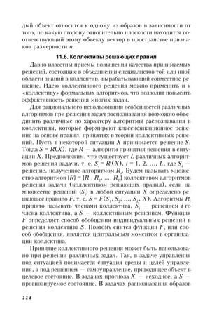 114
дый объект относится к одному из образов в зависимости от
того, по какую сторону относительно плоскости находится со-
ответствующий этому объекту вектор в пространстве призна-
ков размерности n.
11.6. Коллективы решающих правил
Давно известны приемы повышения качества принимаемых
решений, состоящие в объединении специалистов той или иной
области знаний в коллектив, вырабатывающий совместное ре-
шение. Идею коллективного решения можно применить и к
«коллективу» формальных алгоритмов, что позволит повысить
эффективность решения многих задач.
Для рационального использования особенностей различных
алгоритмов при решении задач распознавания возможно объе-
динить различные по характеру алгоритмы распознавания в
коллективы, которые формируют классификационное реше-
ние на основе правил, принятых в теории коллективных реше-
ний. Пусть в некоторой ситуации Х принимается решение S.
Тогда S = R(X), где R — алгоритм принятия решения в ситу-
ации X. Предположим, что существует L различных алгорит-
мов решения задачи, т. е. Si
= Ri
(X), i = 1, 2, ..., L, где Si
—
решение, полученное алгоритмом Ri
. Будем называть множе-
ство алгоритмов {R} = {R1
, R2
, ..., RL
} коллективом алгоритмов
решения задачи (коллективом решающих правил), если на
множестве решений {Si
} в любой ситуации Х определено ре-
шающее правило F, т. е. S = F(S1
, S2
, ..., SL
, X). Алгоритмы Ri
принято называть членами коллектива, Si
— решением i-го
члена коллектива, а S — коллективным решением. Функция
F определяет способ обобщения индивидуальных решений в
решения коллектива S. Поэтому синтез функции F, или спо-
соб обобщения, является центральным моментом в организа-
ции коллектива.
Принятие коллективного решения может быть использова-
но при решении различных задач. Так, в задаче управления
под ситуацией понимается ситуация среды и целей управле-
ния, а под решением — самоуправление, приводящее объект в
целевое состояние. В задачах прогноза Х — исходное, а S —
прогнозируемое состояние. В задачах распознавания образов
 