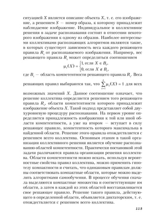 115
ситуацией Х является описание объекта X, т. е. его изображе-
ние, а решением S — номер образа, к которому принадлежит
наблюдаемое изображение. Индивидуальное и коллективное
решения в задаче распознавания состоят в отнесении некото-
рого изображения к одному из образов. Наиболее интересны-
ми коллективами распознающих алгоритмов являются такие,
в которых существует зависимость веса каждого решающего
правила Ri
от распознаваемого изображения. Например, вес
решающего правила Ri
может определяться соотношением






,если,0
,если,1
)(
i
i
i
BX
BX
X
где Bi
— область компетентности решающего правила Ri
. Веса
решающих правил выбираются так, что 1)(
1


L
i
i X для всех
возможных значений X. Данное соотношение означает, что
решение коллектива определяется решением того решающего
правила Ri
, области компетентности которого принадлежит
изображение объекта X. Такой подход представляет собой дву-
хуровневую процедуру распознавания. На первом уровне оп-
ределяется принадлежность изображения к той или иной об-
ласти компетентности, а уже на втором — вступает в силу
решающее правило, компетентность которого максимальна в
найденной области. Решение этого правила отождествляется с
решением всего коллектива. Основным этапом в такой орга-
низации коллективного решения является обучение распозна-
ванию областей компетентности. Практически постановкой этой
задачи различаются правила организации решения коллекти-
ва. Области компетентности можно искать, используя вероят-
ностные свойства правил коллектива, можно применить гипо-
тезу компактности и считать, что одинаковым правилам долж-
ны соответствовать компактные области, которые можно выде-
лить алгоритмами самообучения. В процессе обучения снача-
ла выделяются компактные множества и соответствующие им
области, а затем в каждой из этих областей восстанавливается
свое решающее правило. Решение такого правила, действую-
щего в определенной области, объявляется диктаторским, т. е.
отождествляется с решением всего коллектива.
 