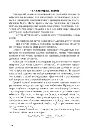 116
11.7. Кластерный анализ
Кластерный анализ предназначен для разбиения множества
объектов на заданное или неизвестное число классов на осно-
вании некоторого математического критерия качества класси-
фикации (англ. cluster гроздь, пучок, скопление, группа эле-
ментов, характеризуемых каким-либо общим свойством). Кри-
терий качества кластеризации в той или иной мере отражает
следующие неформальные требования:
— внутри групп объекты должны быть тесно связаны между
собой;
— объекты разных групп должны быть далеки друг от друга;
— при прочих равных условиях распределения объектов
по группам должны быть равномерными.
Первое и второе требования выражают стандартную кон-
цепцию компактности классов разбиения, третье требование
состоит в том, чтобы критерий не навязывал объединения от-
дельных групп объектов.
Узловым моментом в кластерном анализе считается выбор
метрики (или меры близости объектов), от которого решаю-
щим образом зависит окончательный вариант разбиения объек-
тов на группы при заданном алгоритме разбиения. В каждой
конкретной задаче этот выбор производится по-своему, с уче-
том главных целей исследования, физической и статистичес-
кой природы используемой информации и т. п.
Другой важной величиной в кластерном анализе является
расстояние между целыми группами объектов. Приведем при-
меры наиболее распространенных расстояний и мер близости,
характеризующих взаимное расположение отдельных групп
объектов. Пусть wi
— i-я группа (класс, кластер) объектов;
Ni
— число объектов, образующих группу wi
; i
— среднее
арифметическое объектов, входящих в wi
(другими словами,
«центр тяжести» i-й группы), a q(wl
, wm
) — расстояние меж-
ду группами wl
и wm
.
Расстояние ближайшего соседа есть расстояние между бли-
жайшими объектами кластеров:
).,(min),(
21,
1min ji
wxwx
m xxdwwq
ji 

 