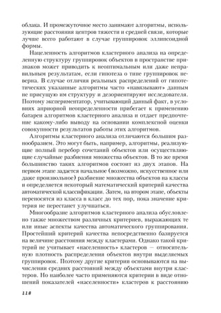 118
облака. И промежуточное место занимают алгоритмы, исполь-
зующие расстояния центров тяжести и средней связи, которые
лучше всего работают в случае группировок эллипсоидной
формы.
Нацеленность алгоритмов кластерного анализа на опреде-
ленную структуру группировок объектов в пространстве при-
знаков может приводить к неоптимальным или даже непра-
вильным результатам, если гипотеза о типе группировок не-
верна. В случае отличия реальных распределений от гипоте-
тических указанные алгоритмы часто «навязывают» данным
не присущую им структуру и дезориентируют исследователя.
Поэтому экспериментатор, учитывающий данный факт, в усло-
виях априорной неопределенности прибегает к применению
батареи алгоритмов кластерного анализа и отдает предпочте-
ние какому-либо выводу на основании комплексной оценки
совокупности результатов работы этих алгоритмов.
Алгоритмы кластерного анализа отличаются большим раз-
нообразием. Это могут быть, например, алгоритмы, реализую-
щие полный перебор сочетаний объектов или осуществляю-
щие случайные разбиения множества объектов. В то же время
большинство таких алгоритмов состоит из двух этапов. На
первом этапе задается начальное (возможно, искусственное или
даже произвольное) разбиение множества объектов на классы
и определяется некоторый математический критерий качества
автоматической классификации. Затем, на втором этапе, объекты
переносятся из класса в класс до тех пор, пока значение кри-
терия не перестанет улучшаться.
Многообразие алгоритмов кластерного анализа обусловле-
но также множеством различных критериев, выражающих те
или иные аспекты качества автоматического группирования.
Простейший критерий качества непосредственно базируется
на величине расстояния между кластерами. Однако такой кри-
терий не учитывает «населенность» кластеров — относитель-
ную плотность распределения объектов внутри выделяемых
группировок. Поэтому другие критерии основываются на вы-
числении средних расстояний между объектами внутри клас-
теров. Но наиболее часто применяются критерии в виде отно-
шений показателей «населенности» кластеров к расстоянию
 