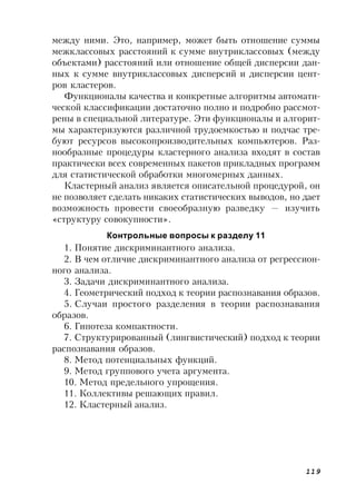 119
между ними. Это, например, может быть отношение суммы
межклассовых расстояний к сумме внутриклассовых (между
объектами) расстояний или отношение общей дисперсии дан-
ных к сумме внутриклассовых дисперсий и дисперсии цент-
ров кластеров.
Функционалы качества и конкретные алгоритмы автомати-
ческой классификации достаточно полно и подробно рассмот-
рены в специальной литературе. Эти функционалы и алгорит-
мы характеризуются различной трудоемкостью и подчас тре-
буют ресурсов высокопроизводительных компьютеров. Раз-
нообразные процедуры кластерного анализа входят в состав
практически всех современных пакетов прикладных программ
для статистической обработки многомерных данных.
Кластерный анализ является описательной процедурой, он
не позволяет сделать никаких статистических выводов, но дает
возможность провести своеобразную разведку — изучить
«структуру совокупности».
Контрольные вопросы к разделу 11
1. Понятие дискриминантного анализа.
2. В чем отличие дискриминантного анализа от регрессион-
ного анализа.
3. Задачи дискриминантного анализа.
4. Геометрический подход к теории распознавания образов.
5. Случаи простого разделения в теории распознавания
образов.
6. Гипотеза компактности.
7. Структурированный (лингвистический) подход к теории
распознавания образов.
8. Метод потенциальных функций.
9. Метод группового учета аргумента.
10. Метод предельного упрощения.
11. Коллективы решающих правил.
12. Кластерный анализ.
 