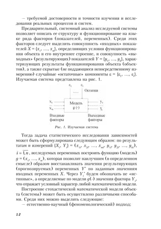 12
— требуемой достоверности и точности изучения и иссле-
дования реальных процессов и систем.
Предварительный, системный анализ исследуемой системы
позволяет описать ее структуру и функционирование на язы-
ке ряда факторов (показателей, переменных). Среди этих
факторов следует выделить совокупность «входных» показа-
телей Х = {x1
, …, xm
}, определяющих условия функционирова-
ния объекта и его внутреннее строение, и совокупность «вы-
ходных» (результирующих) показателей Y = {y1
, …, yk
}, харак-
теризующих результаты функционирования объекта (объек-
тов), а также скрытые (не поддающиеся непосредственному из-
мерению) случайные «остаточные» компоненты  = {1
, …, r
}.
Изучаемая система представлена на рис. 1.
Рис. 1. Изучаемая система
Тогда задача статистического исследования зависимостей
может быть сформулирована следующим образом: по резуль-
татам n измерений {Xi
, Yi
} = (x1i
, x2i
, …, xmi
, y1i
, y2i
, …, yki
),
ni ,1 , исследуемых переменных построить функцию (модель)
g = (x1
, …, xm
), которая позволит наилучшим (в определенном
смысле) образом восстанавливать значения результирующих
(прогнозируемых) переменных Y*
по заданным значениям
входных переменных Х. Через Yi
*
будем обозначать не «ис-
тинные», а определяемые по модели g() значения фактора Yi
,
что отражает условный характер любой математической модели.
Построение стохастической математической модели объек-
та (системы) может быть осуществлено различными способа-
ми. Среди них можно выделить следующие:
— естественно-научный (феноменологический) подход;
 