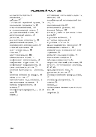 120
ПРЕДМЕТНЫЙ УКАЗАТЕЛЬ
обучающая последовательность
объектов, 109
однофакторный дисперсионный ана-
лиз, 42
оценка параметра, 32
потенциальная функция, 110
принцип Байеса, 102
псевдослучайная последователь-
ность, 92
случайные величины, 15
случайные процессы, 74
случайные события, 14
среднеквадратичное отклонение, 19
статистическая гипотеза, 35
статистическое имитационное моде-
лирование, 88
стохастическая зависимость, 46
стохастическая модель, 8
таблица сопряженности, 65
теория массового обслуживания, 83
точность регрессионного прогноза,
63, 67, 69
тренд временного ряда, 76
уравнение регрессии, 47
функция плотности распределения,
17
функция распределения, 16
частота, 28
эксцесс, 22
эмпирическая функция распределе-
ния, 30
энтропия, 70
адекватность модели, 5
ассиметрия, 21
выборка, 27
Гауссовский случайный процесс, 79
генеральная совокупность, 28
гипотеза компактности, 107
детерминированная модель, 8
дискриминантный анализ, 103
дисперсионный анализ, 42
дисперсия, 19
доверительная вероятность, 33
доверительный интервал, 33
имитационное моделирование, 87
канал обслуживания, 83
качественная шкала, 14
квантиль, 23
кластерный анализ, 117
количественная шкала, 14
коэффициент детерминации, 53
коэффициент корреляции, 48
коэффициент сопряженности, 66
криволинейная регрессия, 55
критерий Колмагорова—Смирнова,
39
критерий согласия хи-квадрат, 39
линия регрессии, 47
математическое моделирование, 6
математическое ожидание, 19
матрица сопряженности, 64
медиана, 21
многофакторная регрессия, 57, 64, 66
мода, 20
модель, 3
 