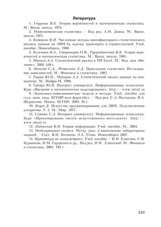 121
Литература
1. Гмурман В.Е. Теория вероятностей и математическая статистика.
М.: Высш. школа, 1972.
2. Математическая статистика / Под ред. А.М. Длина. М.: Высш.
школа, 1975.
3. Котюков В.И. Численные методы многофакторного статистического
анализа данных на ЭВМ (в задачах транспорта и строительства): Учеб.
пособие. Новосибирск, 1986.
4. Колемаев В.А., Староверов О.В., Турундаевский В.Б. Теория веро-
ятностей и математическая статистика. М.: Высш. школа, 1991.
5. Минько А.А. Статистический анализ в MS Excel. М.: Изд. дом «Ви-
льямс», 2004. 448 с.
6. Айвазян С.А., Мешалкин Л.Д. Прикладная статистика: Исследова-
ние зависимостей. М.: Финансы и статистика, 1985.
7. Тюрин Ю.Н., Макаров А.А. Статистический анализ данных на ком-
пьютере. М.: Инфра-М, 1998.
8. Губарь Ю.В. Интернет университет. Информационные технологии.
Курс «Введение в математическое моделирование». http://www.intuit.ru
9. Экономико-математические модели и методы: Учеб. пособие для
студ. экон. спец. БГУИР всех форм обуч. / Под ред. С.А. Поттосина, В.А.
Журавлева. Минск: БГУИР, 2003. 94 с.
10. Кнут Д. Искусство программирования для ЭВМ. Получисленные
алгоритмы. Т. 2. М.: Мир, 1977.
11. Сотник С.А. Интернет университет. Информационные технологии.
Курс «Проектирование систем искусственного интеллекта». http://
www.intuit.ru
12. Лидовский В.В. Теория информации: Учеб. пособие. М., 2003.
13. Моделирование систем: Метод. указ. к выполнению лабораторных
заданий / Сост. В.И. Котюков, Э.А. Усова. Новосибирск 2007.
14. Практикум по эконометрике: Учеб. пособие / И.И. Елисеева, С.В.
Курышева, Н.М. Гордиенко и др.; Под ред. И.И. Елисеевой. М.: Финансы
и статистика, 2004. 192 с.
 