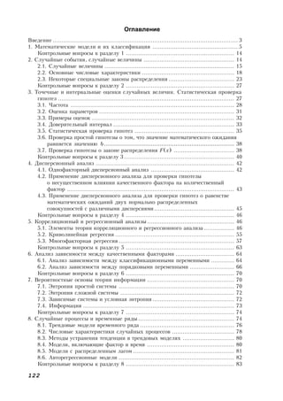 122
Оглавление
Введение ........................................................................................................ 3
1. Математические модели и их классификация ................................................ 5
Контрольные вопросы к разделу 1 ............................................................. 14
2. Случайные события, случайные величины ................................................... 14
2.1. Случайные величины ......................................................................... 15
2.2. Основные числовые характеристики .................................................... 18
2.3. Некоторые специальные законы распределения ..................................... 23
Контрольные вопросы к разделу 2 ............................................................. 27
3. Точечные и интервальные оценки случайных величин. Статистическая проверка
гипотез ................................................................................................... 27
3.1. Частота ............................................................................................ 28
3.2. Оценка параметров ............................................................................ 31
3.3. Примеры оценок ................................................................................ 32
3.4. Доверительный интервал .................................................................... 33
3.5. Статистическая проверка гипотез ........................................................ 35
3.6. Проверка простой гипотезы о том, что значение математического ожидания
равняется значению b ......................................................................... 38
3.7. Проверка гипотезы о законе распределения F(x) .................................. 38
Контрольные вопросы к разделу 3 .............................................................. 40
4. Дисперсионный анализ .............................................................................. 42
4.1. Однофакторный дисперсионный анализ ............................................... 42
4.2. Применение дисперсионного анализа для проверки гипотезы
о несущественном влиянии качественного фактора на количественный
фактор .............................................................................................. 43
4.3. Применение дисперсионного анализа для проверки гипотез о равенстве
математических ожиданий двух нормально распределенных
совокупностей с различными дисперсиями ............................................. 45
Контрольные вопросы к разделу 4 ............................................................. 46
5. Корреляционный и регрессионный анализы ................................................. 46
5.1. Элементы теории корреляционного и регрессионного анализа ................. 46
5.2. Криволинейная регрессия ................................................................... 55
5.3. Многофакторная регрессия ................................................................. 57
Контрольные вопросы к разделу 5 ............................................................. 63
6. Анализ зависимости между качественными факторами ................................. 64
6.1. Анализ зависимости между классификационными переменными ............. 64
6.2. Анализ зависимости между порядковыми переменными ......................... 66
Контрольные вопросы к разделу 6 ............................................................. 70
7. Вероятностные основы теории информации ................................................. 70
7.1. Энтропия простой системы ................................................................. 70
7.2. Энтропия сложной системы ................................................................ 72
7.3. Зависимые системы и условная энтропия .............................................. 72
7.4. Информация ..................................................................................... 73
Контрольные вопросы к разделу 7 ............................................................. 74
8. Случайные процессы и временные ряды ...................................................... 74
8.1. Трендовые модели временного ряда ..................................................... 76
8.2. Числовые характеристики случайных процессов ................................... 78
8.3. Методы устранения тенденции в трендовых моделях ............................. 80
8.4. Модели, включающие фактор и время ................................................. 80
8.5. Модели с распределенным лагом ......................................................... 81
8.6. Авторегрессионные модели ................................................................. 82
Контрольные вопросы к разделу 8 ............................................................. 83
 