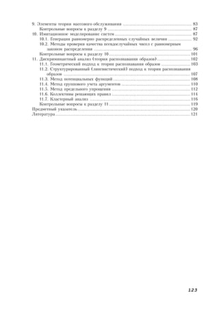 123
9. Элементы теории массового обслуживания .................................................. 83
Контрольные вопросы к разделу 9 ............................................................. 87
10. Имитационное моделирование систем........................................................ 87
10.1. Генерация равномерно распределенных случайных величин ................. 92
10.2. Методы проверки качества псевдослучайных чисел с равномерным
законом распределения ....................................................................... 96
Контрольные вопросы к разделу 10 ........................................................... 101
11. Дискриминантный анализ (теория распознавания образов) ........................102
11.1. Геометрический подход к теории распознавания образов ..................... 103
11.2. Структурированный (лингвистический) подход к теории распознавания
образов ............................................................................................ 107
11.3. Метод потенциальных функций ........................................................ 108
11.4. Метод группового учета аргументов .................................................. 110
11.5. Метод предельного упрощения ......................................................... 112
11.6. Коллективы решающих правил ......................................................... 114
11.7. Кластерный анализ ......................................................................... 116
Контрольные вопросы к разделу 11 ........................................................... 119
Предметный указатель..................................................................................120
Литература .................................................................................................. 121
 