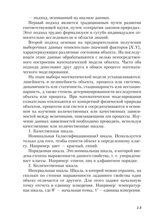 13
— подход, основанный на анализе данных.
Первый подход является традиционным путем развития
соответствующей науки, путем «открытия законов природы».
Этот подход трудно формализуем и сугубо индивидуален от-
носительно исследователя и области знаний.
Второй подход основан на предварительном получении
выборочных данных относительно значений факторов {X,Y},
характеризующих различные состояния объекта. На последу-
ющем этапе данные обрабатываются с целью непосредствен-
ного построения математической модели объекта. Часто оба
подхода дополняют друг друга в общем процессе математи-
ческого моделирования.
На этапе выбора математической модели устанавливаются:
линейность и нелинейность объекта, процесса или системы,
динамичность или статичность, стационарность или нестацио-
нарность, а также степень детерминированности исследуемого
объекта или процесса. При математическом моделировании
сознательно отвлекаются от конкретной физической природы
объектов, процессов или систем и сосредотачиваются в основ-
ном на изучении количественных или качественных зависи-
мостей между величинами, описывающими эти процессы. Изу-
чение данных зависимостей необходимо проводить, используя
качественные или количественные шкалы.
1. Качественная шкала.
Номинальная (классификационная) шкала. Используется
только для того, чтобы отнести объект к определенному клас-
су. Например: цвет — красный, синий.
Порядковая шкала. Это номинальная шкала, в которой вве-
дена степень выраженности данного свойства, т. е. упорядочи-
вает классы. Например: список лиц в алфавитном порядке.
2. Количественная шкала.
Интервальная шкала. Шкала, в которой можно отразить, на
сколько по степени выраженности заданного свойства один
объект отличается от другого. Для этого задают начальную
точку отсчета и единицу измерения. Например: температур-
ная шкала, где 0° — начальная точка, 1°— единица измерения.
 