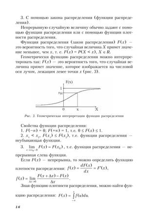 16
3. С помощью закона распределения (функции распреде-
ления).
Непрерывную случайную величину обычно задают с помо-
щью функции распределения или с помощью функции плот-
ности распределения.
Функция распределения (закон распределения) F(x) —
это вероятность того, что случайная величина X примет значе-
ние меньшее, чем x, т. е. F(x) = P(X < x), X R.
Геометрически функцию распределения можно интерпре-
тировать так: F(x) — это вероятность того, что случайная ве-
личина примет значение, которое изображается на числовой
оси лучом, лежащим левее точки х (рис. 3).
Свойства функции распределения:
1. F(–) = 0; F(+) = 1, т.е. 0  F(x)  1.
2. x1
< x2
, F(x1
)  F(x2
), т.е. функция распределения —
неубывающая функция.
3. )()(lim 0
00
xFxF
xx


, т.е. функция распределения — не-
прерывная слева функция.
Если F(x) — непрерывна, то можно определить функцию
плотности распределения: ),(
)(
)( xF
dx
xdF
xf 
.
)()(
lim)(
0 x
xFxxF
xf
x 



Зная функцию плотности распределения, можно найти фун-
кцию распределения: .)()( 


x
duufxF
Рис. 3. Геометрическая интерпретация функции распределения
 