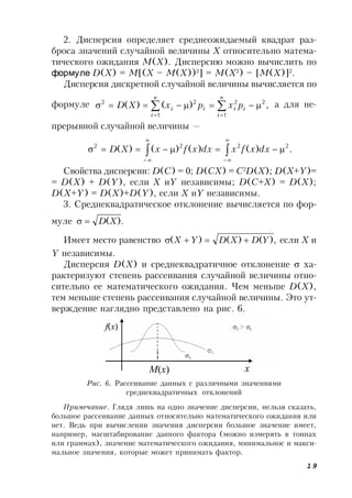 19
2. Дисперсия определяет среднеожидаемый квадрат раз-
броса значений случайной величины X относительно матема-
тического ожидания M(X). Дисперсию можно вычислить по
формуле D(X) = M[(X – M(X))2
] = M(X2
) – [M(X)]2
.
Дисперсия дискретной случайной величины вычисляется по
формуле ,)()(
1
22
1
22



n
i
ii
n
i
ii pxpxXD а для не-
прерывной случайной величины —
.)()()()( 2222





 dxxfxdxxfxXD
Свойства дисперсии: D(C) = 0; D(CX) = C2
D(X); D(X+Y)=
= D(X) + D(Y), если X иY независимы; D(C+X) = D(X);
D(X+Y) = D(X)+D(Y), если X иY независимы.
3. Среднеквадратическое отклонение вычисляется по фор-
муле .)(XD
Имеет место равенство ,)()()( YDXDYX  если X и
Y независимы.
Дисперсия D(Х) и среднеквадратичное отклонение  ха-
рактеризуют степень рассеивания случайной величины отно-
сительно ее математического ожидания. Чем меньше D(Х),
тем меньше степень рассеивания случайной величины. Это ут-
верждение наглядно представлено на рис. 6.
Рис. 6. Рассеивание данных с различными значениями
среднеквадратичных отклонений
x
f(x)
M(x)
Примечание. Глядя лишь на одно значение дисперсии, нельзя сказать,
большое рассеивание данных относительно математического ожидания или
нет. Ведь при вычислении значения дисперсии большое значение имеет,
например, масштабирование данного фактора (можно измерять в тоннах
или граммах), значение математического ожидания, минимальное и макси-
мальное значения, которые может принимать фактор.
 