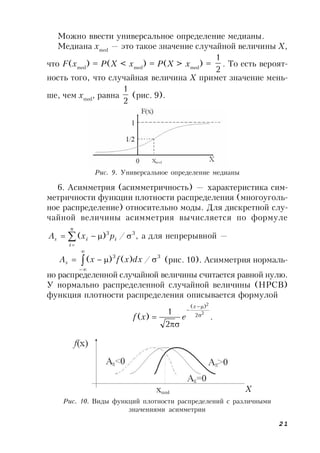 21
Можно ввести универсальное определение медианы.
Медиана xmed
— это такое значение случайной величины Х,
что F(xmed
) = P(X < xmed
) = P(X > xmed
) =
2
1
. То есть вероят-
ность того, что случайная величина X примет значение мень-
ше, чем xmed
, равна
2
1
(рис. 9).
Рис. 9. Универсальное определение медианы
Рис. 10. Виды функций плотности распределений с различными
значениями асимметрии
6. Асимметрия (асимметричность) — характеристика сим-
метричности функции плотности распределения (многоуголь-
ное распределение) относительно моды. Для дискретной слу-
чайной величины асимметрия вычисляется по формуле
,/)( 33
 

i
n
i
is pxA а для непрерывной —
33
/)()(  


dxxfxAs (рис. 10). Асимметрия нормаль-
но распределенной случайной величины считается равной нулю.
У нормально распределенной случайной величины (НРСВ)
функция плотности распределения описывается формулой
.
2
1
)(
2
2
2
)(





x
exf
X
 