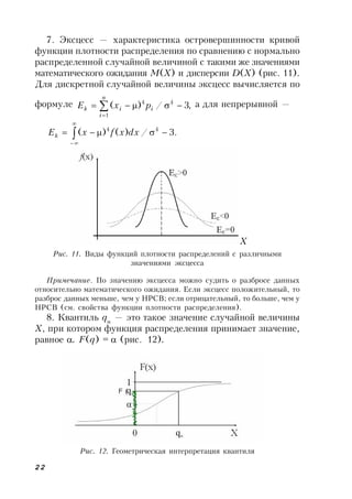22
7. Эксцесс — характеристика островершинности кривой
функции плотности распределения по сравнению с нормально
распределенной случайной величиной с такими же значениями
математического ожидания М(X) и дисперсии D(X) (рис. 11).
Для дискретной случайной величины эксцесс вычисляется по
формуле ,3/)( 4
1
4
 

i
n
i
ik pxE а для непрерывной —
.3/)()( 44
 


dxxfxEk
Рис. 11. Виды функций плотности распределений с различными
значениями эксцесса
Примечание. По значению эксцесса можно судить о разбросе данных
относительно математического ожидания. Если эксцесс положительный, то
разброс данных меньше, чем у НРСВ; если отрицательный, то больше, чем у
НРСВ (см. свойства функции плотности распределения).
8. Квантиль q
— это такое значение случайной величины
Х, при котором функция распределения принимает значение,
равное . F(q) = (рис. 12).
Рис. 12. Геометрическая интерпретация квантиля
X
 