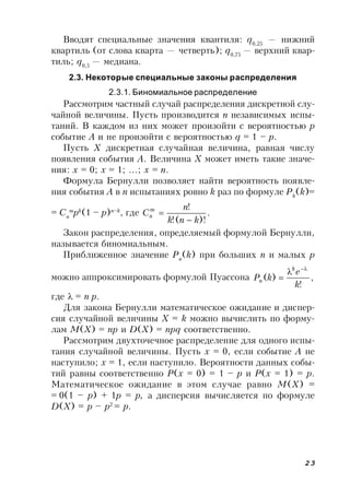 23
Вводят специальные значения квантиля: q0,25
— нижний
квартиль (от слова кварта — четверть); q0,75
— верхний квар-
тиль; q0,5
— медиана.
2.3. Некоторые специальные законы распределения
2.3.1. Биномиальное распределение
Рассмотрим частный случай распределения дискретной слу-
чайной величины. Пусть производится n независимых испы-
таний. В каждом из них может произойти с вероятностью p
событие A и не произойти с вероятностью q = 1 – p.
Пусть X дискретная случайная величина, равная числу
появления события A. Величина X может иметь такие значе-
ния: x = 0; x = 1; …; x = n.
Формула Бернулли позволяет найти вероятность появле-
ния события A в n испытаниях ровно k раз по формуле Pk
(k)=
= Cn
m
pk
(1 – p)n–k
, где .
)!(!
!
knk
n
Cm
n


Закон распределения, определяемый формулой Бернулли,
называется биномиальным.
Приближенное значение Pn
(k) при больших n и малых p
можно аппроксимировать формулой Пуассона ,
!
)(
k
e
kP
k
n



где = n p.
Для закона Бернулли математическое ожидание и диспер-
сия случайной величины X = k можно вычислить по форму-
лам M(X) = np и D(X) = npq соответственно.
Рассмотрим двухточечное распределение для одного испы-
тания случайной величины. Пусть x = 0, если событие A не
наступило; x = 1, если наступило. Вероятности данных собы-
тий равны соответственно P(x = 0) = 1 – p и P(x = 1) = p.
Математическое ожидание в этом случае равно M(X) =
= 0(1 – p) + 1p = p, а дисперсия вычисляется по формуле
D(X) = p – p2
= p.
 